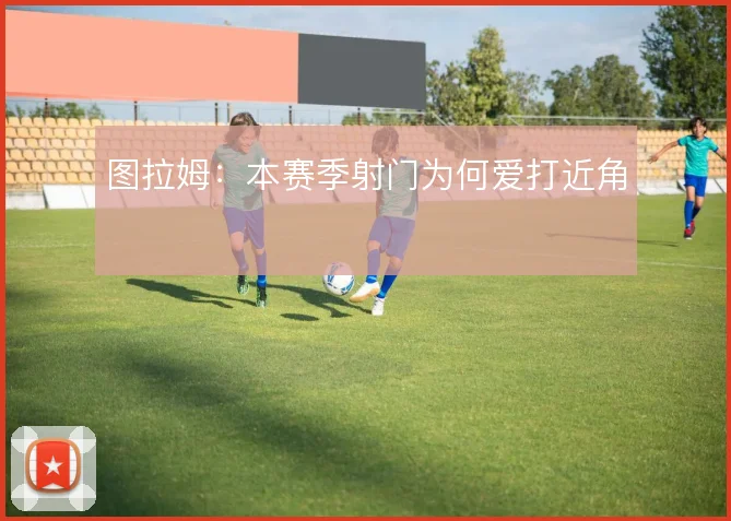 图拉姆：本赛季射门为何爱打近角