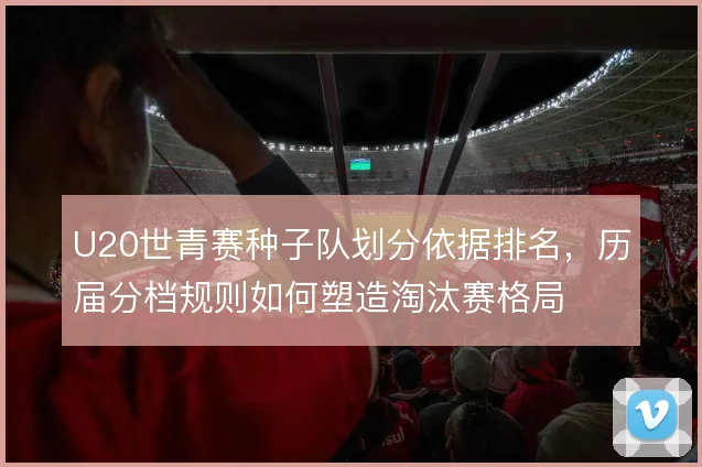 U20世青赛种子队划分依据排名，历届分档规则如何塑造淘汰赛格局