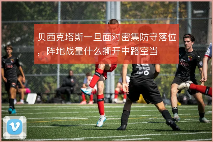贝西克塔斯一旦面对密集防守落位,阵地战靠什么撕开中路空当