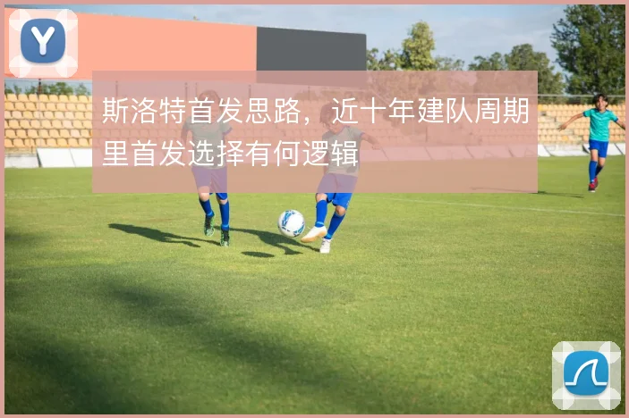 斯洛特首发思路，近十年建队周期里首发选择有何逻辑