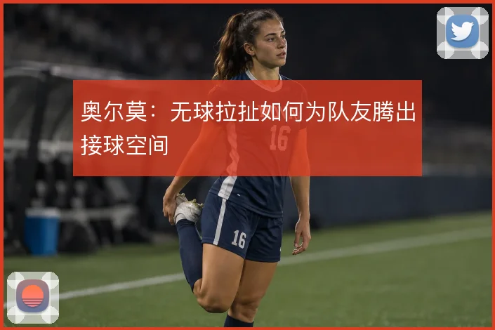 奥尔莫:无球拉扯如何为队友腾出接球空间