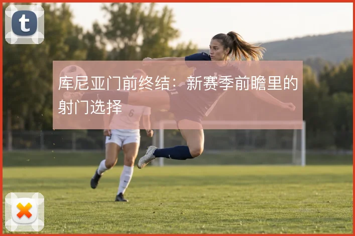 库尼亚门前终结:新赛季前瞻里的射门选择