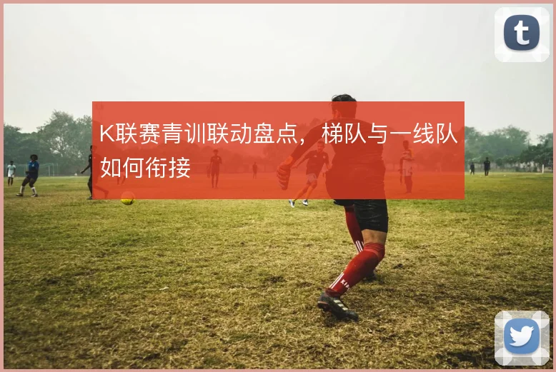 K联赛青训联动盘点，梯队与一线队如何衔接