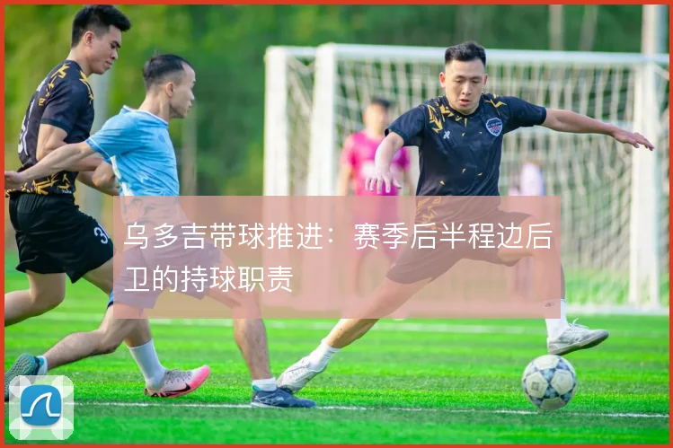 乌多吉带球推进：赛季后半程边后卫的持球职责