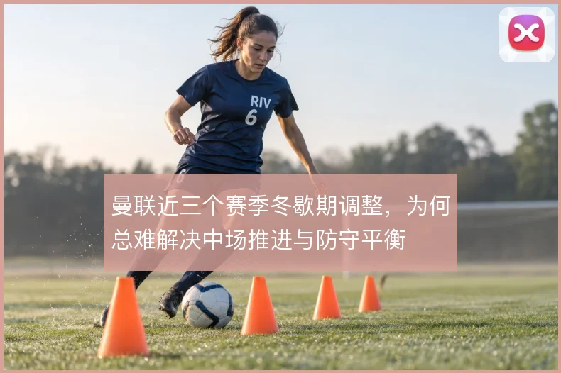 曼联近三个赛季冬歇期调整，为何总难解决中场推进与防守平衡