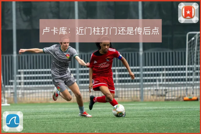 卢卡库：近门柱打门还是传后点