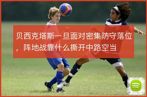 贝西克塔斯一旦面对密集防守落位，阵地战靠什么撕开中路空当