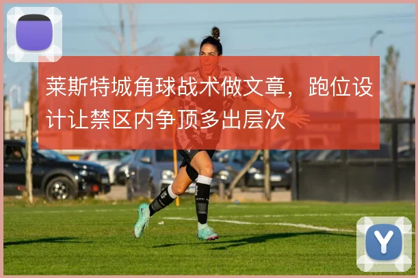莱斯特城角球战术做文章，跑位设计让禁区内争顶多出层次