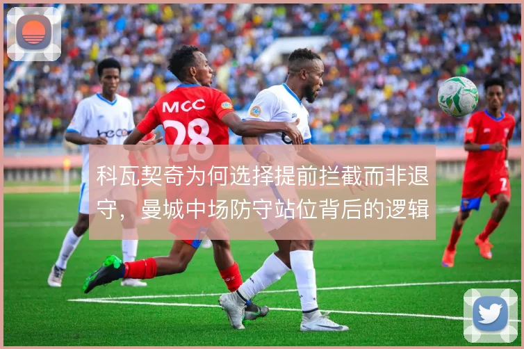 科瓦契奇为何选择提前拦截而非退守，曼城中场防守站位背后的逻辑