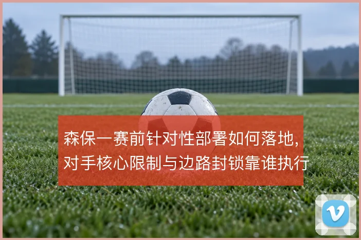 森保一赛前针对性部署如何落地,对手核心限制与边路封锁靠谁执行