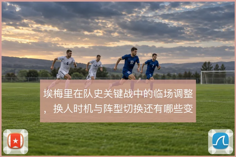 埃梅里在队史关键战中的临场调整，换人时机与阵型切换还有哪些变化