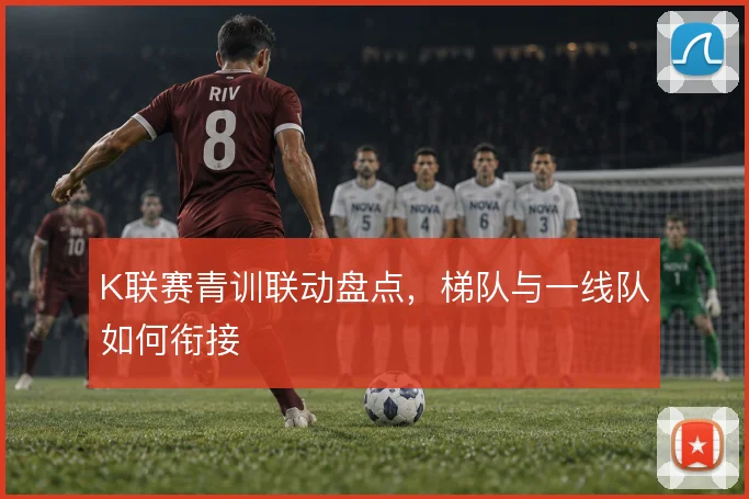 K联赛青训联动盘点，梯队与一线队如何衔接