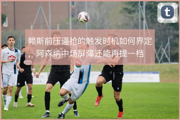 赖斯前压逼抢的触发时机如何界定，阿森纳中场屏障还能再提一档