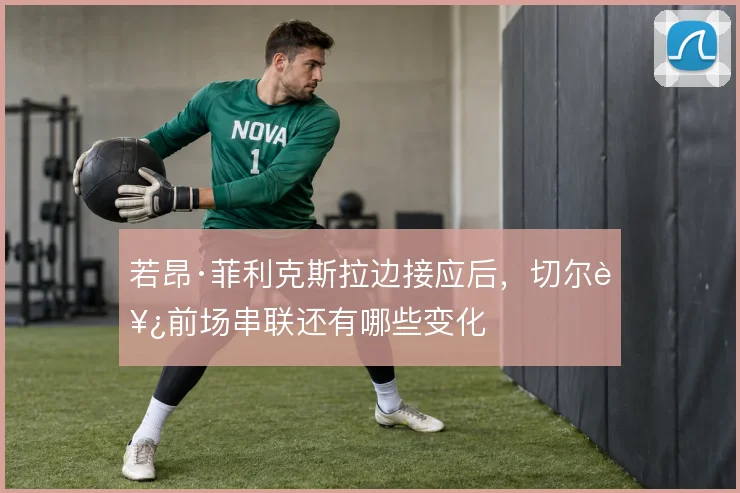 若昂·菲利克斯拉边接应后，切尔西前场串联还有哪些变化