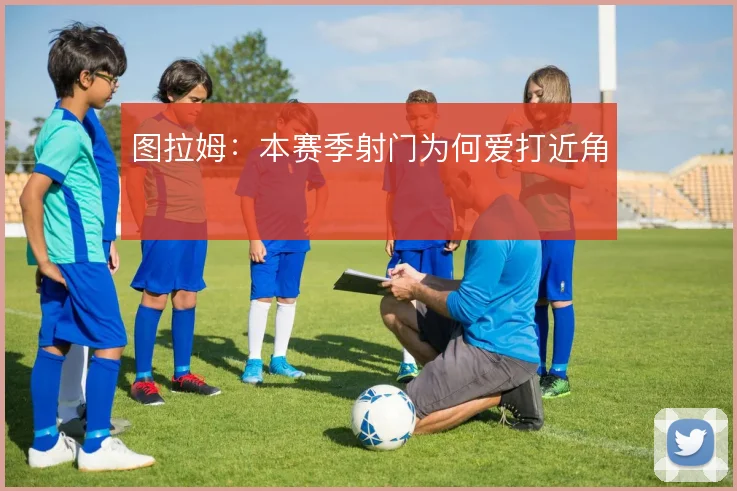 图拉姆：本赛季射门为何爱打近角