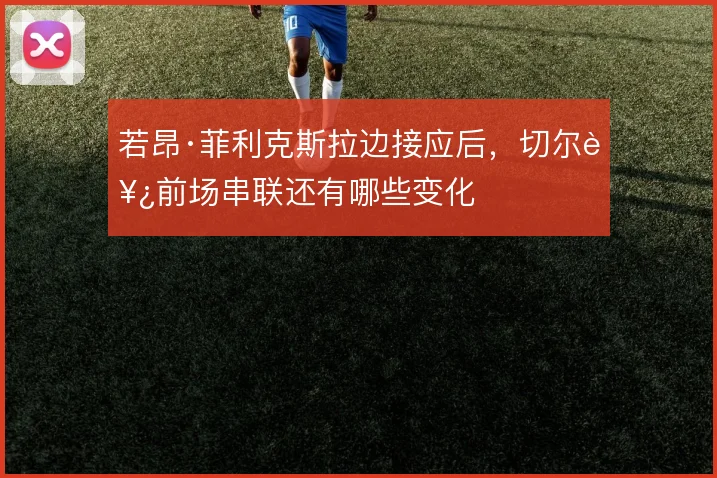 若昂·菲利克斯拉边接应后,切尔西前场串联还有哪些变化