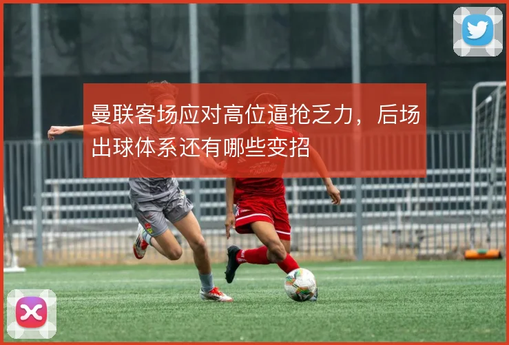曼联客场应对高位逼抢乏力，后场出球体系还有哪些变招