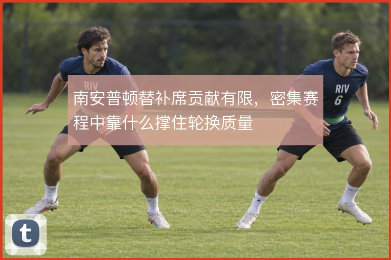 南安普顿替补席贡献有限,密集赛程中靠什么撑住轮换质量