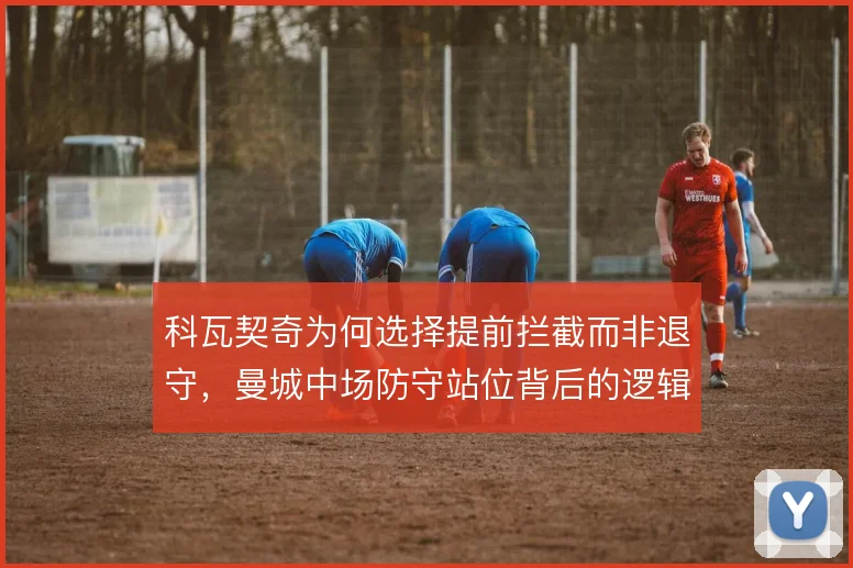 科瓦契奇为何选择提前拦截而非退守,曼城中场防守站位背后的逻辑